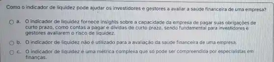 Como o indicador de liquidez pode ajudar os investidores e gestores a avaliar a saúde financeira de uma empresa?
a. 0 indicador de liquidez fornece insights sobre a capacidade da empresa de pagar suas obrigacôes de
curto prazo, como contas a pagare dividas de curto prazo, sendo fundamental para investidores e
gestores avaliarem o risco de liquidez.
b. O indicador de liquidez nào é utilizado para a avaliação da saúde financeira de uma empresa.
c. O indicador de liquidez é uma métrica complex que só pode ser compreendida por especialistas em
financas.