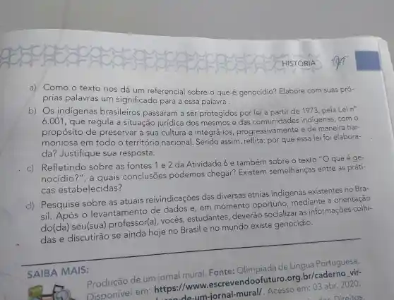 a) Como o texto nos dá um referencial sobre o que e genocídio?Elabore com suas pró-
prias palavras l um significado para a essa palavra.
b) Os indigenas brasileiros passaram a ser protegidos por lei a partir de 1973 pela Lei no
6.001 , que regula a situação jurídica dos mesmos e das comunidades indigenas .com o
propósito de preservar a sua cultura e integrá-los progressivamente e de maneira har-
moniosa em todo o território nacional .Sendo assim reflita : por que essa lei foi elabora-
da?Justifique sua resposta.
C)
Refletindo sobre as fontes 1 e 2 da Atividade 6e também sobre o texto "O que é ge-
nocidio ?", a quais conclusōes podemos chegar?Existem semelhanças entre as práti-
cas estabelecidas?
d)Pesquise sobre as atuais reivindicações das diversas etnias indigenas existentes no Bra-
sil . Após o levantamento de dados e,em momento oportuno mediante a orientação
do(da)seu(sua)professor(a ). vocês , estudantes , deverão socializar as informações colhi-
das e discutirão se ainda hoje no Brasil e no mundo existe genocídio.
__
SAIBA MAIS:
de um
mural
Olimpíada
Disponivel em https://www.escrevendoofuturc org.br/caderno vir-
de-um-jornal Acesso em: 03 abr.2020.