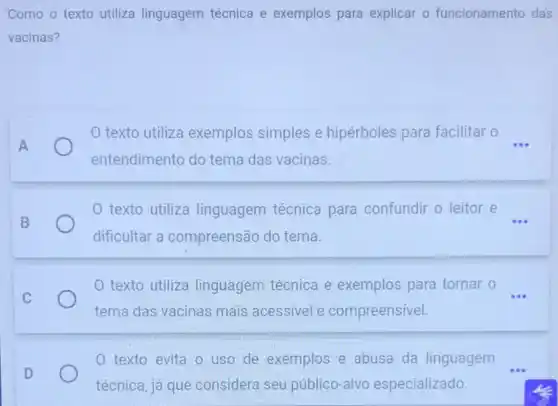 Como o texto utiliza linguagem técnica e exemplos para explicar o funcionamento das
vacinas?
A
texto utiliza exemplos simples e hipérboles para facilitar o
entendimento do tema das vacinas.
0 texto utiliza linguagem técnica para confundir o leitor e
000 B
dificultar a compreensão do tema.
texto utiliza linguagem técnica e exemplos para tornar o __
C
tema das vacinas mais acessivel e compreensivel.
0 texto evita 0 uso de exemplos e abusa da linguagem __
D
técnica, já que considera seu público -alvo especializado.