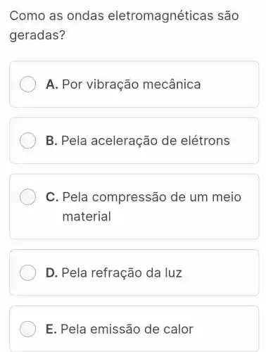 Como as ondas eletromagnét icas são
geradas?
A. Por vibração mecânica
B. Pela aceleração de elétrons
C. Pela compress ão de um meio
material
D. Pela refração da luz
E. Pela emissão de calor