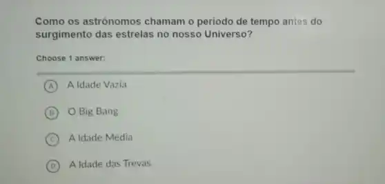 Como os astrônomos chamam o periodo de tempo antes do
surgimento das estrelas no nosso Universo?
Choose 1 answer:
A A Idade Vazia
B O Big Bang
C A Idade Média
D A Idade das Trevas