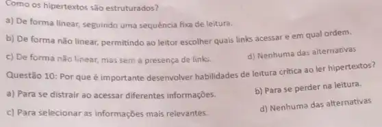 Como os hipertextos são estruturados?
a) De forma linear seguindo uma sequência fixa de leitura.
b) De forma não linear, permitindo ao leitor escolher quais links acessar e em qual ordem.
c) De forma não linear, mas sem a presença de links.
d) Nenhuma das alternativas
Questão 10: Por que é importante desenvolver habilidades de leitura crítica ao ler hipertextos?
a) Para se distrair ao acessar diferentes informações.
b) Para se perder na leitura.
c) Para selecionar as informações mais relevantes.
d) Nenhuma das alternativas