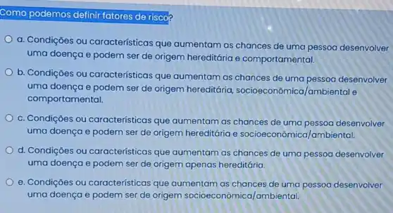 Como podemos definir fatores de risco
a. Condições ou características que aumentam as chances de uma pessoa desenvolver
uma doença e podem ser de origem hereditária e comportamental.
b. Condições ou características que aumentam as chances de uma pessoa desenvolver
uma doença e podem ser de origem hereditária socioeconômica /ambiental e
comportamental.
c. Condições ou características que aumentam as chances de uma pessoa desenvolver
uma doença e podem ser de origem hereditária e socioeconômica/ambiental.
d. Condiçōes ou características que aumentam as chances de uma pessoa desenvolver
uma doença e podem ser de origem apenas hereditária.
e. Condiçōes ou características que aumentam as chances de uma pessoa desenvolver
uma doença e podem ser de origem socioeconômica/ambiental