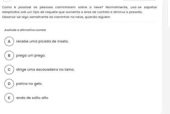 Como é possivel as pessoas caminharem sobre a neve?Normalmente, usa-se sapatos
adaptados sob um tipo de raquete que aumenta a área de contato e diminui a pressão.
Observa-se algo semelhante ao caminhar na neve quando alguém
Assinale a afirmativa correta
A recebe uma picada de inseto.
n
B prega um prego.
C dirige uma escavadeira na lama.
D patina no gelo.
E anda de salto alto