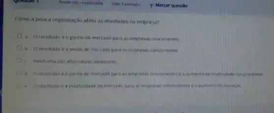 Como a pouca organização afeta as atividades na empresa?
a. O resultado é o ganho de mercado para as empresas concorrentes.
b. Oresultado e a perda de mercado para as empresas concorrentes
c. Nenhuma das alternatwas anteriores.
d. O resultado é a perda de mercado para as empresas concorrentes eoaumento decratividad nos processos
e. Oresultadoea estabilidade de mercado para as empresas concorrentes e Q aumento de inovação