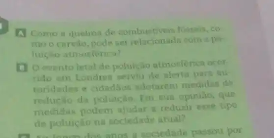 A Como a queima de combustiveis fosseis, co
mo ocarvào, pode ser relacionada com a po
luiçao atmosferica?
B O evento letal de poluição atmosferica ocor-
rido em Londres serviu de alerta para au
toridades e cidadios adotarem medidas de
reducao da poluição. Em sua opiniao, que
medidas podem ajudar a reduzir esse tipo
de poluicáo na sociedade atual?
a sociedade passou por