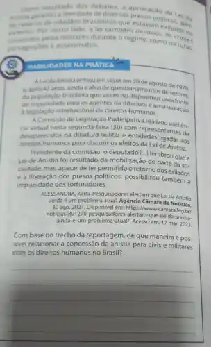 Como resultado des debates, a
Anistia garantiu a liberdade de diversos aprovação
do retomo de cidad3os
Por outro lado, a lei também perdon exilados mo
cometidos pelos militares durante o regime, como torturas.
perseguicoes e assassinatos.
HAMILIDADES NA PRATICA
ALeida Anistia entrou em vigor em 28 de agostode 1970
e. apos 42 anos ainda é alvo de question de setores
da populaçǎo brasileira que veem no dispositivo uma
de impunidade para os agentes da ditadura e uma violação
a legislaçǎo internacional de direitos humanos.
A Comissao de Legislação Participativa realizou audien
cia virtual nesta segunda-feira (30)com representanteren.
desaparecidos na ditadura militar e entidades ligadas aos
direitos humanos para discutir os efeitos da Lei de Anistia.
Presidente da comissão, 0 deputado [...] lembrou que a
Lei de Anistia foi resultado da mobilização de parte da so-
ciedade, mas apesar de ter permitido o retorno dos exilados
e a liberação dos presos políticos possibilitou também a
impunidade dos torturadores.
ALESSANDRA, Karla Pesquisadores alertam que Lei da Anistia
ainda é um problema atual. Agência Câmara de Notícias
30 ago. 2021 em: https://www.camara.leg.br/
noticias/801270 -pesquisadores -alertam-que-lei-da -anistia-
ainda-e-um-problema -atual/. Acesso em: 17 mar. 2023.
Combase no trecho da reportagem, de que maneira é pos-
sivel relacionar a concessão da anistia para civis e militares
com os direitos humanos no Brasil?
__