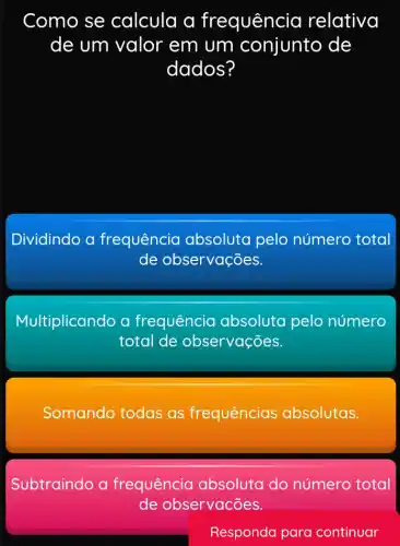 Como se calcula a frequência relativa
de um valor em um conjunto de
dados?
Dividindo a frequência absoluta pelo número total
de observações.
Multiplicando a frequência absoluta pelo número
total de observações.
Somando todas as frequências absolutas.
Subtraindo a frequência absoluta do número total
de observacões.
Responda para continuar