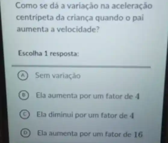 Como se dá a variação na aceleração
centripeta da criança quando o pai
aumenta a velocidade?
Escolha 1 resposta:
A Sem variação
B Ela aumenta por um fator de 4 (B)
C Ela diminui por um fator de 4
D Ela aumenta por um fator de 16 (D)