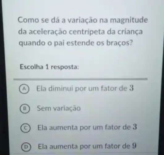 Como se dá a variação na magnitude
da aceleração centripeta da criança
quando o pai estende os braços?
Escolha 1 resposta:
A Ela diminui por um fator de 3
B Sem variação
C Ela aumenta por um fator de 3
D ) Ela aumenta por um fator de 9