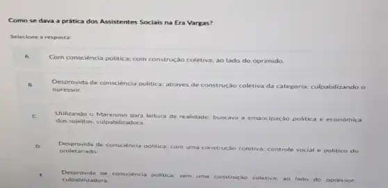 Como se dava a prática dos Assistentes Sociais na Era Vargas?
Selecione a resposta:
Com consciència politica:com construção coletiva; ao lado do oprimido.
Desprovida de consciência politica através de construção coletiva da categoria; culpabilizando o
opressor.
Utilizando o Marxismo para leitura de realidade
buscava a emancipação politica e económica
dos sujeitos; culpabilizadora.
Des provida de consciéncia politica: com uma co
construção coletiva; controle social e politico do proletariado.
Desprovida de con consciència politica sem uma construção coletiva; ao
lado do opressor;