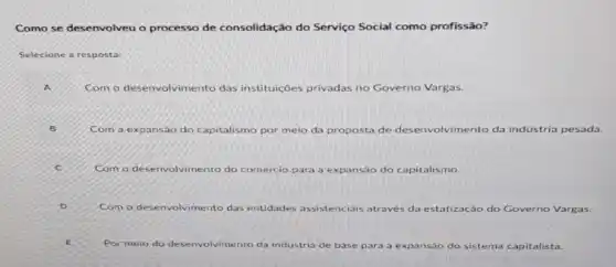 Como se desenvolveu o processo de co consolidação do Serviço Social como profissão?
Selecione a resposta:
Com o desenvolvimento das instituições privadas no Governo Vargas.
Com a expansao do capitalismo por meio da proposta de des envolvimento da indústria pesada.
Com o desenvolvimento do comércio para a expansão 1530 do capitalismo.
Com o desenvolvimento das entidades as assistenciais is através da estatização do Governo Vargas
Por meio do desenvolvimento da industria de base para a expansáo do sistema capitalista.