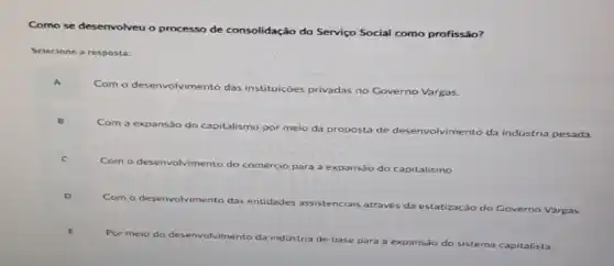 Como se desenvolveu olveu o processo de consolidação do Serviço Social como profissão?
Selecione a resposta:
A
Com o desenvolvimento das instituições privadas no Governo Vargas.
B
Com a expansão do capitalismo por meio da proposta de	olvimento da indústria pesada.
Com
para a expansão do capitalismo.
D
Com o
imento das entidades assistenciais através
da estatização do Governo Vargas.
Por meio do de desenvolvimento da indústria de base
para a expansão do sistema capitalista