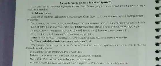 Como tomar melhores decisões? (parte 2)
[...] Vamos ver as 4 recomendações da pesquisadora Sheena Iyengar, em seu livro A arte da escolha, para que
você decida melhor:
1-Menos é mais
Fuja das alternativas irrelevantes e redundantes. Corte logo aquilo que não interessa Só sobrecarregam a
sua mente.
Seja nas compras, nos assuntos que se alongam em reuniōes e no exceder em ofertas aos seus consumidores.
É dificil optar quando há numerosas possibilidades e o risco que há é de seu cérebro se sobrecarregar.
Se isso acontecer ele tomará atalhos ou não [irá] decidir e [irá deixar as coisas como estão.
Mas o melhor de tudo para você é tomar uma boa decisão.
Portanto, menos é mais Simplifique cortando aquilo que não leva você a uma boa escolha.
2-Torne as decisões mais concretas e reais para você
Veja, nos anos 80 a equipe executiva da Coca-Cola estava bastante orgulhosa por ter conquistado 45%  do
mercado de refrigerantes.
Para alguns, isso era impressionante e ponto-final.
Poderiam todos se sentir confortados com essa aparente conquista.
Mas o CEO, Roberto Goizueta, tinha outro ponto de vista.
Sua visão era de que realmente eles tinham conquistado 45%  do mercado de refrigerantes.