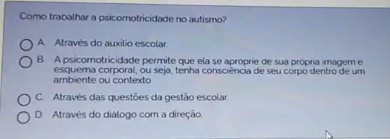 Como trabalhar a psicomotricidade no autismo?
A. Através do auxilio escolar.
B. A psicomotricidade permite que ela se aproprie de sua própria imagem e
esquema corporal, ou seja , tenha consciência de seu corpo dentro de um
ambiente ou contexto
C. Através das questōes da gestão escolar.
D. Através do diảlogo com a direção.