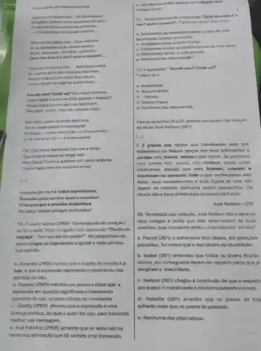 Como turba de infantes inquieta.
Stamos em pleno mar __ Do firmamento
Os astros saltam como expumas de ouro __
Omar am troca acende as ardentias,
__ Constetaçdes do liquido tesoure __
Stamos em pleno mat __ Dois infinitos
Ali se estreitam num abraço insano,
Artuis, dourados, piácidos, sublimes __
Qual dos doin 6 o céu? qual o oceano?
__
Stamos em pleno mar. __ Abrindo as velas
Ao quente arfar das viraçóes marinhas,
Veleiro brigue corre a flor dos mores,
Como rogam na vaga as andorinhas __
Donde vem? Onde val?Das naus errantes,
Quem sabe orumo se 6 tǎo grande o espaco?
Neste Saara os corcéis opolevantam,
Galopam, voom, mas no dexam traco.
Bem foliz quem ali pode nesthora
Sentir deste painel a majestade!
Embaixo-omar em cima - 0 firmamento. __
Enomarenoceu -a imensidadet
Oh!Que doce harmonis traz-me a brisa!
Que música suave ao longe soa!
Meu Deus! Como é sublime um canto ardente
boundo is tou!
(...)
Homens do mart 6 rudes marinheiros,
Tostados pelo soldos qualia mundos!
Crianças que a procela acalentara
No berço destes pélagos profundos!
10- Oaluno Sidney (2M05-Rlamenguista de coração)
ao laro taxto, ficou Intrigtado com omprocade "Doide no
espaço", "porque ela fol usada?" ele perguntava -se.
seus colegas se dispuseram a ajudare cada um deu
sua opiniáo
a-Amande (2MDS) opinou que o sujeito do oração é o
luar eque a expressão representa o movimento das
estretas no céu.
b- Dayara (2M05) matutou um pouco e disse que a
expressão em questão significava o movimento
aparente do céu, quando olhado do continents
c- Giselly (2M05) afirmou que a expressão 6 uma
licença poética, da qual o autor faz uso pora transmitir
d-José Fabricio (2MO5) acredita que no texto nào hó
nenhuma afirmação que dê sentido a tal expressão.
colegas erram.
11- Na terceira estrofe a expression Qual dos dols 60
céu? qual o oceano? __ "pode ser entendida como
a-Sentimento de desespero devido a falta de uma
localização correta no oceano.
b- Amalgama entre oceano eatua
c-Deslumbre devido as carseteristicas de doin seres.
d- Dificuldade devido a uma procela.
e- Nenhuma das alternativalis:
12- A expressão "Donde vem? Onde val?
- refere-se a
a- Andorinhas
b-Naus errantes.
c. Stamos.
d-Veleiro brigue.
o- Nenhuma das alternatives.
Para as questoes 20 a25, analise um excerto da redação
do aluno José Nallson (2101)
(...)
graças aos idosos que trabalharam para que
tivissemos um future, graçins aos seus sofrimentos 6
perdas; nos, jovens, temos o que temos. Se pararmos
nara nenear nóa, invens nào criamos quase nada'
Usufruimos daquilo que eles fizeram, criaram o
montaram no passado; tudo o que conhecemos vem
deles: seus ensinamentos e suas liçóes de vida nào
devem de maneira nenhuma serem esquecidos. Os
idosos sao a base lá feita para os lovens do futuro.
Josacute (o)Nallson-2101
20-Terminada sua redação,José Nailson leu-a para os
seus colegos e pediu que eles externassem as suas
opinioes: qual estudante emiliu uma resposta correta?
a- Maciet (2201) 0 sofrimento dos idosos, em gerações
passadas, foi menor que o dos idosos da atualidade.
b- Isabet (2101) entendeu que todos os jovens ficarão
idosos, por conseguinte devem ter respeito pelos que já
atingiram a maturidade.
c-Joelson (2101) chegou a conclusão de que o respeito
aos jovens é moralmente e economicamente correto.
d. Ysabelle (2101) acredita que os jovens de hoj
sofreráo mais que os jovens do passado.
e- Nenhuma das alternativas.