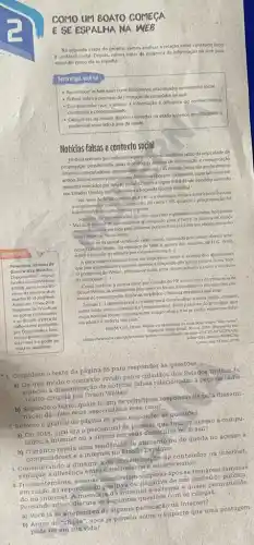 COMO UM BOATO COMEGA
E SE ESPALHA NA WEB
Na segunda etapa do projeto, vamos analisar a relação entre conteudo falso
e contexto social. Depoli vamos tratar da dinamica da informação na web para
entender como ela se espalha.
Nesta efapa, você vai
- Reconheceras fokenews como fenomenos relacionados ao contexto social
- Aefletir sobre
- Compreender que o acesso a informaçjoe diferente do conhecimento
construido e contextualizado.
percentual associado a drea da sadde.
- Categorizar os boatos digitals coletados na etapia anterior identificando o
Noticias falsas e contexto social
Embora tenham ganhado destaquenc sultimos anosiem razioda velocidade de
propagacio possibilitada pelas terdologial digitais de informaçáo e comunicaçdo
(internet, computadores, sportphones, tobles etci. as noticias falsas ssoum fenomeno
antigo. Elasestiveram presentes em diferentes épocase soc ledades, especialmenteem
pedodos marcados por tensio sodal,O texto a seguir trata de um episódio ocorrido
nos Estados Unidos, que antecedeu'a Segunda Guerra Mundal:
"Na noite de 30 de outubro de 1908 um domingo, multos americanos ouviam
interromplda por uma noticia urgente.
tranquilamedite moskana emissora de rádio CBS quando a progr amaçao fol
Sequndo um apresentador, haviam ocomfido exploxides inusitadas ho planeta
- Marte, e nuvens de Bas estariam se dirigindo para d Terra. A musica de dança
retocnou, ate see cortada pela proxima noticia: fora avistado um objeto estranho
nunicampo de Nova Jersey.
- Ponorome: 80 onos de
Guerro dos Mundes.
Disponivelem chitps.)
trcultura combr Mdeos
67088 panoram -80.
anos-da-guer a-dos
mundos-30-10 ) 2018.htmb
Acesso em: 17 nov 2018
Programa da TV Cultura
em que se contextualiza
ese discute apes a de
rádlo-teatro produzida
por Orson Welles, bem
como a disseminaçdo das
fake news e o poder da
midia na atualidade.
Tratava-se da genial versilo de radio-teatro encenada pelo jovem diretor ame.
ricang Orison Welles, do romance de 1898 A guema dos mundos, de H.G. Wells.
sobre a invasio do planet?por extraterrestr
A peca sugeria aos ouvintes ser Impossivel deter o avanco dos allenigenas,
que famincendiando exercitos Inteiros elançando gás tók/co contra Nova York.
Oprograma de-Welles afirmou-se mais, teria desencadeado o planico nas ruas
da metrópole. [..]
Comolembrou a revista Slate, por ocasilo do 759 aniversirio do program de
Orson Welles, as verdadeir s fake news so foram ditundidas no dia soguinte pot
meios de comunicaçáo historias de paruco chisteria cm massa nas ruas.
Jomals [.1 aproveitaran a ocasido para desacreditar a bova midia, o rádlos
como fonte pouco fidedigna e irresponsável. Hoje parte se do principio que
essas noticlas foram extrem amente exageradas enlose podia realmente falar
em plinico e histeria nas ruas."
HOLM. Cart, Orson Welles ca atualidade de uma Siclo sobro "fake nows".
sobre-fake-news/a-4000196
1. Considere o texto da pǎgina 85 para responder as questoes,
a) De que modo o contexto vivido pelos cidadãos dos Estados Unidos fa.
voreceu a disseminação de noticias falsas relacionadas a peça de rádio-
-teatro dingida por Orson Welles?
b) Segundo o texto.quais,foram os principais responsávels pela dissem!
nação das fake news associadas/a esse caso?
2. Retome o gráfico da página 86 para responder ás questoes.
a) Em 2018, qual era o percentual de pessoas que tinham acesso a compu-
tador, a internet ou a ambos em seus domicilios no Brasil?
b) O gráfico revela uma tendencla de atmento ou de queda no acesso a
computadores e a internet no Brasil?Explique.
3. Considerando a dinâmica de disseminação de conteudos na internet.
explique a diferenca entre misinformation.
4. Frequentemente, pessoas manifestain após se tornarem famosas
em razão da repercussão positiva.ou negativa de um conteúdo publica-
do na internet. A.memoria da internet é extensa e quase per manente.
Pensando nisso, discuta as seguintes questōes com os colegas:
a) Vocé já se arropendeu de alguma publicação na internet?
b) Antes do."clique", vocé já pensou-sobre o impacto que uma postagem
pode terem sua vida?