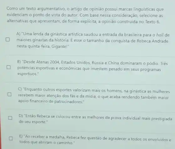 Como um texto argumentativo, o artigo de opinião possui marcas linguísticas que
evidenciam o ponto de vista do autor. Com base nessa consideração selecione as
alternativas que apresentam, de forma explícita, a opinião construida no Texto 6.
A) "Uma lenda da ginástica artistica saudou a entrada da brasileira para o hall de
maiores ginastas da história. É esse o tamanho da conquista de Rebeca Andrade
nesta quinta-feira Gigante!"
B) "Desde Atenas 2001. Estados Unidos, Rússia e China dominaram o pódio . Três
generation
potências esportivas e econômicas que investem pesado em seus programas
esportivos."
C) "Enquanto outros esportes valorizam mais os homens, na ginástica as mulheres
recebem maior atenção dos fas e da mídia, o que acaba rendendo também maior
apoio financeiro de patrocinadores."
D) "Então Rebeca se colocou entre as melhores da prova individual mais prestigiada
de seu esporte."
E) "Ao receber a medalha, Rebeca fez questão de agradecer a todos os envolvidos e
todos que abriram o caminho."