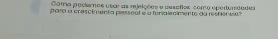 Como usar as rejeições e como oportunidades
para o crescimento pessoal e o fortalecimento da resiliencia?