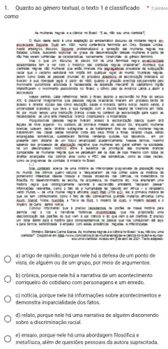 como
As muheres negras e a dentsta?
thuo deste tedo e uma a emble matco discurs o da millitante n
exceedz lowner I rum em 1851,n ma conter enda tem inista em o mio, Es lados Unlot as
Neste antologic o discurs so solouner problemat zava a o pressão d3:muner res negras n os
Estack as unior os, buscar do explo tar os graus de desum anza cao dessa:muneres a pomo de
nào lines se em cor Meridas 38 C aracteris sticas so damer me co nstruld 3: do ger hero tem nine
Mas o ue um d sourso do searo x X de um a tenin's ta negra exesca szade
estadun dense te m a ver com on storico da: dent sta: negras b asleras?Acontece que
dentstas negl3s s3o m uneres que esto Im ersas nos segred adress proc 85506 de s ubjugação
rada q ue a rade mo est utural n 06 Impoe em qua iquer lugar do mundo . Muneres negras
como to d3: 35 pesso 36 orlundas do p ocesso dasper crawizard o brasllera, so
theram a sua ber dade legal a partr de 1838. quando a p resssb ex cercida :equarm ente pelo
movim ento qull lombola aricua da ane resoldade de expa nsao mer cant'l do capitals mo ingles
Intensitic aram o movin ento abolicion ista no Brazil, o utm to pals da A merica Li atna a abour a
escravat ura.
Nesse :entoo. c abe refer rmos: lendo o Braell ao oldo a eac andso no final do secuo
xx.e paush B: Imaginarmos q ue passoss n egras braze as theram u m proces so tardo de
acesso a drelos :ocas ta's co mo eat e morad a. dentre outros. A selm sendo, a
universi dade bras Delra, que te ve a sua tundação o com a B cola B alana de Medd na em 1808.
for por m wto tem po uma Instruce o branca crisda n o contexto da escra nza,30 pa a suprir 35
Pougule simas p essoss n egras thera m acess o a esco larizaca o basica, q uem dra
aquela de nive sup erlor. No contexto da prime ra meta de do se ouro xx enquanto m uneres
brancas lutavan pelos d relos sut agistas e de trabal Inarem fora de c 3:3. mu?eres negn 36
trabaln avan n 35 C353:dests: tomar do conta dos se us thos e finss,ando roup a. sendo
empreg ad3: dom esticas : sustenta am tam llas ver idendo g usules nos tabuelros ... em um
presente ben d stante de u m tour o emar clpado a cademic amenie . Nesses termos, m esmo
sabendo dos proc essos de atedza A. negativa que mu eres em geral otrem na :ocledade,
comp aradas as muner es negras que se p erpetua m ate os das de hoje meano com took 06 06
drettos a cansa dos nos atmos ands co mo a p EC d3:domest cas, como 36 cots:3086,
como 08 programa:de com loate a miseria no Brasil.
(-)
does conta am acer ca de uma nistoria de in terioridade pr ograma da da pop uação neg ra
no mund o nos on mos quat o sea as e "esq ueceram de nos o ontar 800 re as milen as de
pioneins mo inte ectual di esses n ossos e noss3s ancestr as nas ciencia , na mat lemanca . na
flosona no dese manim emo da esci ita, na arg ultetura, n a med ona et Nos ensina am um là
historia n agra que o ntologic ameme remonta a escra vidao, entr retamo "debara m pass ar
Informa Des re evantes . como o tato de a numan dade ter n 3soldo e m Arica - o verd:pero
weno mundo - d e uma muher negra at Icana, Ment elan (2700 aC), ser a prim era me dca đa
que se tem co nneclme no; como o tato d nào conhecerm os grandes Imperios at icanos como
Arum. M lecoe. Noo a. dumid a. a Ter ra de Bunt o imperio de Kush o imperio Ashame o
Imperio de Gana . denre a utros.
concluo Informar do que e preciso cersusco as as pordes da nose a historia para
darmos vez e az a narr alvas his 125. que nos p opicardo uma
desco onza cáo doe pad des do que vem a a ser clentsta. e preciso
um onar a lento para a historia para compr reenderm 05 06 passos que ul
e para term as sens oldade ee mpata comes sas evistenciss n ega das e interiorizadas
Pinheiro Barbar racarine Soares. As mune es nagras e a ciencia no Brazil: "eeu, nào sou uma
dentsta 77. Disponlivel em https://www.come encia br 13:a
made nistal. Acesso em 508 abride adaptado
a) artigo de opinião porque nele há a defesa de um ponto de
vista, de alguém ou de um grupo, por meio de argumentos.
b) crônica, porque nele há a narrativa de um acontecimento
corriqueiro do cotidiano com um enredo.
c) notícia, porque nele há informacões sobre acontecimentos e
demonstra dos fatos.
1. Quanto ao gênero textual o texto 1 é classificado pontos
d) relato, porque nele há uma narrativa de alguém discorrendo
sobre racial.
e) ensaio, porque nele há uma abordagem filosófica e
metafísica, além de pessoais da autora supracitada.