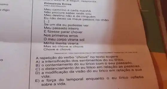 como
digo
lexto 6, a seguir, responda.
Primeiros Erros
Kiko Zambianchi
Meu caminho é cada manha
Não procure saber onde vou
Meu destino não é de ninguém
Eu não deixo os meus passos no chão
()
Se um dia eu pudesse ver
Meu passado inteiro
Minha mente viraria
Mas so chove o chove
Chove e chove.
Disponivel em: hitps
main 2016
A repetição do verbo "chove" no texto sugere
A) a intensificação dos sentimentos do eu lírico.
B) o contentamento do eu lirico com o seu passado.
C) o distanciamento do eu lírico em relação as pessoas.
D) a modificação da visão do eu lírico em relação a sua
vida.
E) a força do temporal enquanto o eu lfrico refletia
sobre a vida.