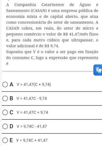 A Companhia Catarinense de Águas e
Saneamento (CASAN) é uma empresa pública de
economia mista e de capital aberto, que atua
como concessionária do setor de saneamento . A
CASAN cobra, em reais, do setor de micro e
pequeno comércio o valor de R 41,47/mhat (e)s fixos
e, para cada metro cúbico que ultrapassar , 0
valor adicional é de R 9,74
Suponha que V é 0 valor a ser pago em função
do consumo C , logo a expressão que representa
é
A V=41,47(C+9,74)
B V=41,47C-9,74
C V=41,47C+9,74
D V=9,74C-41,47
E V=9,74C+41,47