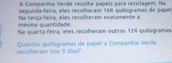 A Companhia Verde recolhe papéis para reciclagem. Na
segunda-feira, eles recolheram 168 quilogramas de papel
Na terça-feira, eles recolheram exatamente a
mesma quantidade.
Na quarta-feira , eles recolheram outros 124 quilogramas
Quantos q uilogramas de papel a Companhia Verde
recolheram nos 3 dias?