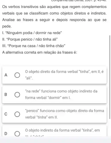 Compannia das Letras, 2001, p. 40-40
Os verbos transitivos são aqueles que regem complementos
verbais que se classificam como objetos diretos e indiretos.
Analise as frases a seguir e depois responda ao que se
pede.
I. "Ninguém podia /dormir na rede"
II. "Porque penico / não tinha ali"
III. "Porque na casa / não tinha chão"
A alternativa correta em relação às frases é:
A
objeto direto da forma verbal "tinha", em II, é
"ali".
B
"na rede" funciona como objeto indireto da
forma verbal "dormir" em I.
C
"penico" funciona como objeto direto da forma
verbal "tinha" em II.
D
objeto indireto da forma verbal "tinha", em