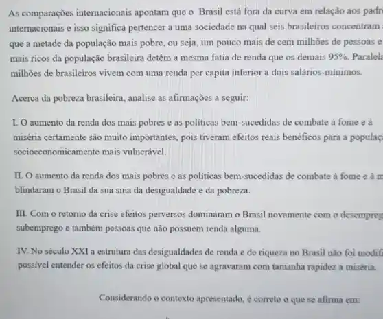 As comparações internacionais apontam que o Brasil está fora da curva em relação aos padr
internacionais e isso significa pertencer a uma sociedade na qual seis brasileiros concentram
que a metade da população mais pobre, ou seja, um pouco mais de cem milhões de pessoas e
mais ricos da população brasileira detêm a mesma fatia de renda que os demais 95%  Paralela
milhões de brasileiros vivem com uma renda per capita inferior a dois salários-mínimos.
Acerca da pobreza brasileira, analise as afirmações a seguir:
I. O aumento da renda dos mais pobres e as políticas bem-sucedidas de combate à fome e a
miséria certamente são muito importantes, pois tiveram efeitos reais benéficos para a populaç
socioeconomicamente mais vulnerável.
II. O aumento da renda dos mais pobres e as politicas bem-sucedidas de combate à fome e à m
blindaram o Brasil da sua sina da desigualdade e da pobreza.
III. Com o retorno da crise efeitos perversos dominaram o Brasil novamente com o desempreg
subemprego e também pessoas que não possuem renda alguma.
IV. No século XXI a estrutura das desigualdades de renda e de riqueza no Brasil não foi modifi
possivel entender os efeitos da crise global que se agravaram com tamanha rapidez a miséria.
Considerando o contexto apresentado , é correto o que se afirma em: