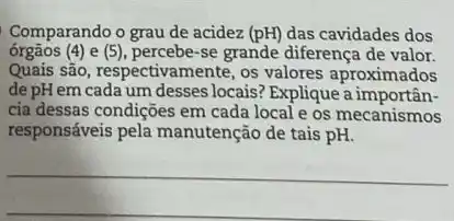 Comparando o grau de acidez (pH) das cavidades dos
órgãos (4)e (5) percebe-se grande diferença de valor.
Quais são, respectivamente, os valores aproximados
de pH em cada um desses locais? Explique a importân-
cia dessas condições em cada local e os mecanismos
responsáveis pela manutenção de tais pH.
__