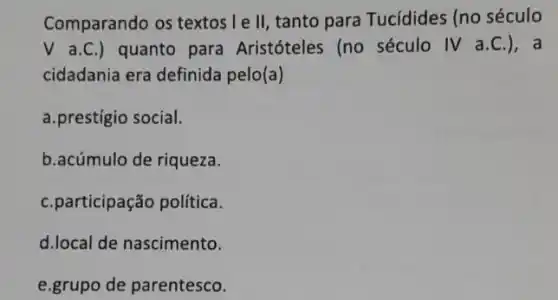 Comparando os textos I e ll, tanto para Tucídides (no século
V a.C.) quanto para Aristóteles (no século IV a.C.), a
cidadania era definida pelo(a)
a.prestigio social.
b.acúmulo de riqueza.
C.participação politica.
d.local de nascimento.
e.grupo de parentesco.