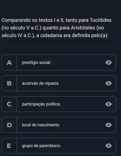 Comparando os textos I e ll, tanto para Tucidides
(no século V a .C.) quanto para Aristóteles (no
século IV a .C.), a cidadania , era definida pelo(a):
A
prestígio social.
D
B
acúmulo de riqueza.
participação política.
local de nascimento.
E
grupo de parentesco.