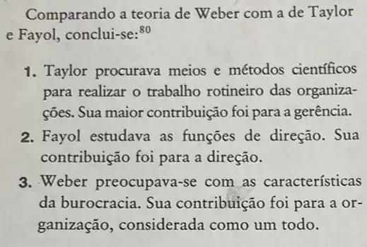 Comparando a teoria de Weber com a de Taylor
e Fayol, conclui-se:80
1. Taylor procurava meios e métodos cientificos
para realizar o trabalho rotineiro das organiza-
ções. Sua maior contribuição foi para a gerência.
2. Fayol estudava as funções de direção . Sua
contribuição foi para a direção.
3. Weber preocupava-se com as características
da burocracia. Sua contribuição foi para a or-
ganização , considerada como um todo.