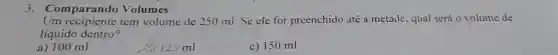 Comparando Volumes
Um recipiente tem volume de 250 ml Se ele for preenchido até a metade, qual será o volume de
líquido dentro?
a) 100 ml
125 ml
c) 150 ml