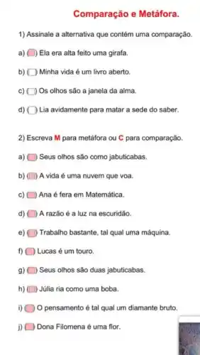 Comparação e Metáfora.
1) Assinale a alternativa que contém uma comparação.
a) ) Ela era alta feito uma girafa.
b) D Minha vida é um livro aberto.
c) ) Os olhos são a janela da alma.
d) Lia avidamente para matar a sede do saber.
2) Escreva M para metáfora ou C para comparação.
a) Seus olhos são como jabuticabas.
b) ) A vida é uma nuvem que voa.
Ana é fera em Matemática.
d) A razão é a luz na escuridão.
Trabalho bastante, tal qual uma máquina.
f) Lucas é um touro.
g) ) Seus olhos são duas jabuticabas.
h) Júlia ria como uma boba.
i) O pensamento é tal qual um diamante bruto.
j) Dona Filomena é uma flor.