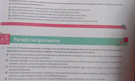 A comparação entre as pinturas de Renoir e Picasso revela uma mudança fundamental na concepção artística ,no início do século xx.
Essa mudança pode ser identificada na
a) ausência de perspectiva, trazendo as figuras representadas para o primeiro plano do quadro.
b) desconsideração da forma, resultando em uma estética degenerada dos corpos.
c) recusa na imitação realística das formas,instituindo a representação abstrata das figuras.
d) utilização do sombreamento , ampliando a percepção acerca dos detalhes pictóricos.
e) escolha temática das obras artísticas permeadas pela emoção e pela exploração do universo privado.
Parada
complemer
1. (Unicentro-PR)Podemos caracterizar a mitologia como resultante dos primeiros esforços do ser humano no Ocidente para dar expli-
caçōes para as coisas e atribuir sentido à realidade.Com base nesta compreensão, é correto afirmar:
a) Os mitos foram as primeiras formas de manifestação escrita do homem no Ocidente e, nesse sentido, podem ser considerados regis-
tros fiéis da realidade no período pré-clássico.
b) Operíodo mitológico teve pouca relevância para a história da humanidade, na medida em que se baseava sempre na religião predo-
minante e, como tal cumpriu um papel de dominação do homem.
c) Os mitos cumprem um papel importante na história do pensamento ocidental, dada,entre outras coisas sua importância para o
nascimento da filosofia.
d) A filosofia dos filósofos pré -socráticos construiu-se como uma radical oposição aos relatos mitológicos rebatendo as ilusões episte-
mológicas e respondendo aos anseios de cientificidade da época.
e) Mito e filosofia pré-socrática se confundem. O que os diferencia é o rigor metodológico dos primeiros filósofos.