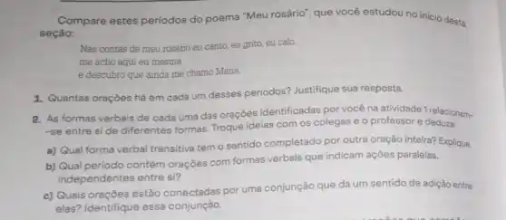 Compare estes periodos do poema "Meu rosário", que você estudou no inicio desta
seção:
Nas contas de meu rosário eu canto, eu grito, eu calo.
me acho aqui eu mesma
e descubro que ainda me chamo Maria.
1. Quantas oraçōes há em cada um desses periodos? Justifique sua resposta.
2. As formas verbais de cada uma das orações identificadas por vocé na atividade 1 relacionam-
-se entre side diferentes formas. Troque ideias com os colegas e o professor e deduza:
a) Qual forma verbal transitiva tem o sentido completado por outra oração inteira? Explique.
b) Qual periodo contém orações com formas verbais que indicam ações paralelas,
independentes entre si?
c) Quais orações estão conectadas por uma conjunção que dá um sentido de adição entre
elas? Identifique essa conjunção