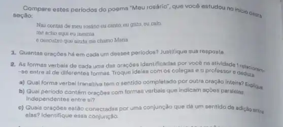 Compare estes periodos do poema "Meu rosário", que você estudou no inicio desta
seção:
Nas contas de meu rosário eu canto, eu grito, eu calo.
me acho aqui eu mesma
e descubro que ainda me chamo Maria.
1. Quantas oraçōes há em cada um desses periodos? Justifique sua resposta.
2. As formas verbais de cada uma das orações identificadas por vocé protividade 1 relacionam.
-se entre si de diferentes formas. Troque ideias com os colegas e 0 professor e deduze
a) Qual forma verbal transitiva tem o sentido completado por outra oração inteira? Explique.
b) Qual periodo contém orações com formas verbais que indicam ações paralelas,
independentes entre si?
c) Quais oraçōes estão conectadas por uma conjunção que dá um sentido de adição entre
elas? Identifique essa conjunção