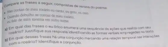 Compare as frases a seguir, compostas de versos do poema:
Nas contas de meu rosário eu canto, eu grito, eu calo.
Quando debulho as contas de meu rosário.
eu falo de mim mesma em outro nome.
a) Em qual das frases o eu lirico enumera uma sequência de ações que realiza com seu
rosário? Justifique sua resposta identificando as formas verbais empregadas no texto.
b) Em qual dessas frases há uma marcando uma relação temporal nas interaçōes
com o rosário? Identifique a conjunção.