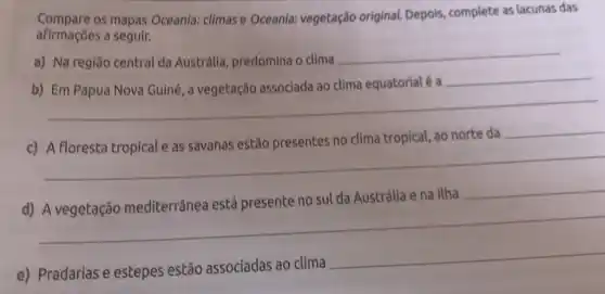 Compare os mapas Oceania:climas e Oceania:vegetação original.Depois, complete as lacunas das
afirmações a seguir.
a) Na região central da Austrália, predomina o clima
__
__
c) A floresta tropical e as savanas estão presentes no clima tropical, ao norte da
__
__
na Ilha __
d)
__
e) Pradarias e estepes estão associadas ao clima
__