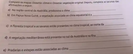 Compare os mapas Oceania:climase Oceania:vegetação original. Depois complete as lacunas das
afirmações a seguir.
a) Na região central da Austrália, predomina o clima __
__
__
c)	clima tropical, ao norte da
__
__
d)
Ilha __
__
e) Pradarias e estepes estão associadas ao clima
__