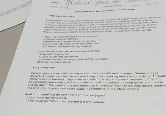 Compensac ao de ausenelas
Lingua portugues a
Um editorial e um texto que expres sa a opiniao do uma publicação sobre temak relevantes
e atuais. Ele tem a funcao de informa provocar reflexao entre os leitores.
Utilizando argumentos e evidencia s para sustentar sua perspectiva. Os editorials podem
abordar assuntos como politica, savide, melo ambiente e cultura, e costumam
influenciar a opiniao public.formato d importante porque contribul para o
e a conscientização sobre questoes que afotam a sociedade como um todo.
1. Qual 6 a função principal do um editorial?
a) Contar histórias ficticias.
b) Relatar noticias de m aneira imparcial.
c) Expressar opinibes o provocar re
d) Fornecer instruçóes passo a passo.
2. Os oditorials normalmento tratam do tomas:
a)Apenas financeiros.
b) Exclusivamente esportivos.
c) Variedados do assuntos como politica e cultura.
d) Somente sobre saude.
Lingua Inglosa
Playing games is an effoctivo way to learn various skills and concopts Games ongago
players in interactive expe riences, promoting critical thinking and probler n-solving.Through
challenges and rewards are motivated to and discover now information.
Educational games often players are motivated to competition, making learning enjoyable
and dynamic. This method not only enhances knowledge retention but also fosters teamwe
and creativity, helping Individuals apply their learning in real-life situations.
Qual é um beneficio de aprender por meio de jogos?
a) Aumento da monotonia.
b) Estímulo ao em equipe e à criatividade.