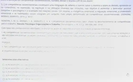 competencias sodoemocionals,Gondim, Morais e Brantes (2014) nos dizem:
"[...] as competências socioemocionais constituem uma integração de saberes e fazeres sobre si mesmo e sobre os demais,apoiando-se
na consciência, na expressão na regulação e na utilização (manejo) das emoçoes cujo objetivo é aumentar o bem-estar pessoal
(subjetivo e psicológico) e a qualidade das relaçóes sociais. Em resumo, a inteligencia emocional, a regulação emocional, a criatividade
emocional e as habilidades socials integram um conjunto mais amplo denominado de competências socioemocionals . (GONDIM;
MORAIS; BRANTES, 2014, p . 401)"
GONDIM, S. M. G , MORAIS, F. A. BRANTES C. A. Competências socioemocionals. fator chave no deservolwmento de competências
para o trabalho. Revista Psicologia Organizaçbes e Trabalho, Florianopolis, v14, n 4. p 394406 dez 2014
Com base nos conhecimentos abordados na disciplina. dvalie as seguintes assercoes e d relação proposta entre elas
1. As competências socioemocionais constituem um conjunto de habildades que d pessod tempard lidat com suas proprias emoroes e
sào utilizadas em diversas situar,bes cotidianas, constituindo o processo de cadd individuo aprender a connecer d conviver a trabalhare
a ser
PORQUE
II. Tais competencias nào constituem parte fundamenta is.	winento	integra do se humano
A resperto dessas assercoes assindle d diternat va correta
Selecione uma alternativa
a) As assercoesie II sao propos
b) As assercoestell sao propos	until a a
c) A asser(aole uma proposit do verdade
d) A asser(ao le uma propos ao fasar a
e) As asserçoes I ell sao proposice tals