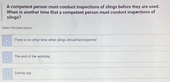 A competent person must conduct inspections of slings before they are used.
When is another time that a competent person must conduct inspections of
slings?
Select the best option.
o
There is no other time when slings should be inspected
The end of the workday
During use