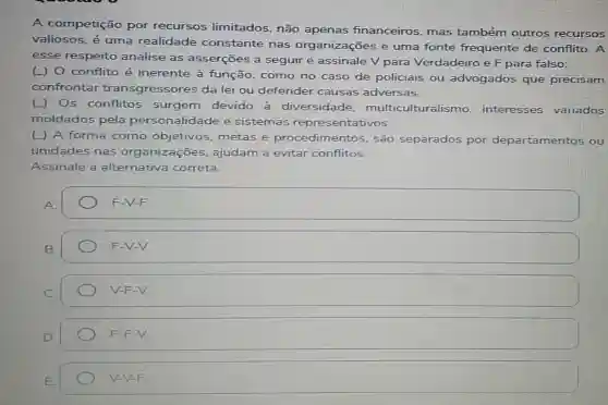 A competição por recursos limitados, não apenas financeiros, mas também outros recursos
valiosos, é uma realidade constante nas organizações e uma fonte frequente de conflito. A
esse respeito analise as asserçōes a seguir e assinale V para Verdadeiro e F para falso:
(J) 0 conflito é inerente à função, como no caso de policiais ou advogados que precisam
confrontar transgressores da lei ou defender causas adversas.
Os conflitos surgem devido a diversidade multiculturalis mo. interesses variados
moldados pela personalidade e sistemas repres sentativos.
(L) A forma como objetivos, metas e procedimentos são separados por departamentos ou
unidades nas organizações ajudam a evitar conflitos.
Assinale a alternativa correta.
A.
square 
F-V-V.
V-F-V.
F-F-V.
F