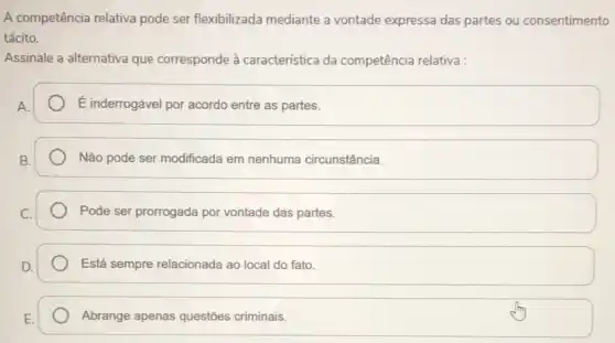 A competência relativa pode ser flexibilizada mediante a vontade expressa das partes ou consentimento
tácito.
Assinale a alternativa que corresponde à característica da competência relativa :
A.
E inderrogável por acordo entre as partes.
Não pode ser modificada em nenhuma circunstância.
Pode ser prorrogada por vontade das partes.
Está sempre relacionada ao local do fato.
Abrange apenas questões criminais.