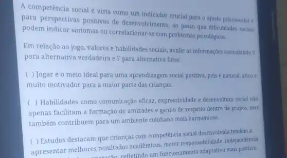 A competência social é vista como um indicador crucial para o ajuste psicossocial e
para perspectivas positivas de desenvolvimento, ao passo que dificuldades sociais
podem indicar sintomas ou correlacionar-se com problemas psicológicos.
Em relação ao jogo , valores e habilidades sociais, avalie as informações assinalando V
para alternativa verdadeira e F para alternativa falsa:
( ) Jogaré o meio ideal para uma aprendizagem social positiva, pois é natural,ativo e
muito motivador para a maior parte das crianças.
apenas facilitam a formação de amizades e ganho de respeito dentro de grupos, mas
() Habilidades como comunicação eficaz expressividade e desenvoltura social não
também contribuem para um ambiente cotidiano mais harmonioso.
(
( ) Estudos destacam que crianças com competência social desenvolvida tendem a
apresentar melhores resultados acadêmicos maior responsabilidade , independência
nelhores resultad refletindo um funcionamento mais positivo.