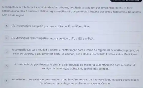 A competência tributária e a aptidão de criar tributos, facultada a cada um dos entes federativos . O texto
constitucional nào é omisso e define regras relativas à competência tributária dos entes federativos. De acordo
com essas regras:
A Os Estados têm competência para instituir o IPI, O ISS e O IPVA A
B Os Municipios têm competência para instituir o IPI, O ISS e O IPVA
A competência para instituir e cobrar a contribuição para custeio de regime de previdência próprio de
C
seus servidores, e em beneficio deles, é, apenas dos Estados, do Distrito Federal e dos Municipios.
D
A competência para instituir e cobrar a contribuição de melhoria, a contribuição para o custeio do
D
serviço de iluminação pública, é, apenas dos Estados
E
A União tem competência para instituir contribuições sociais, de intervenção no dominio econômico e
E
de interesse das categorias profissionais ou económicas.