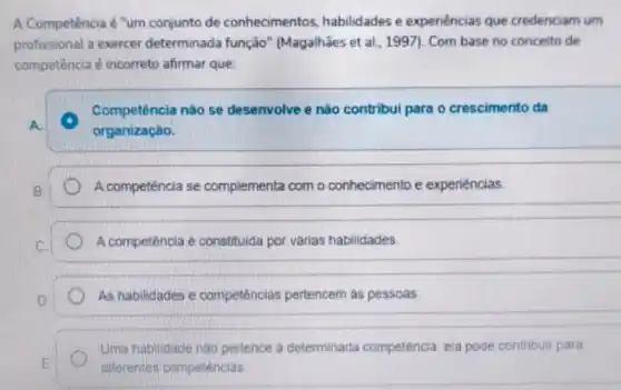 A Competência é "um conjunto de conhecimentos habilidades e expenências que credenciam um
profissional a exercer determinada função " (Magalhães et al, 199)). Com base no conceito de
competência é incorreto afirmar que:
A. A
Competência nào se desenvolve e não contribui para o crescimento da
organização.
B.	A competência se complementa com o conhecimento e experiéncias
C	A competência é constituida por várias habilidades.
__
D	As habilidades e competências pertencem as pessoas
Uma habilidade nào pertence a determinada competência, ela pode contribuir para
E
diferentes competencias