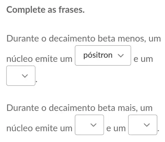 Complet e as fr ases.
Durant e o de calme nto be ta me nos, um
núcle o emit e um
square  v
e um
square 
Duran te o d ecaim ento beta mais, um
núcle o emit e um
square 
e um
square